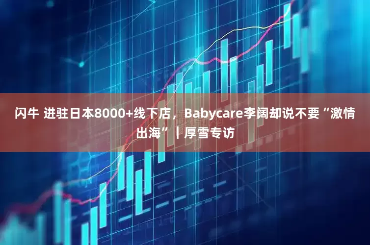 闪牛 进驻日本8000+线下店，Babycare李阔却说不要“激情出海”｜厚雪专访