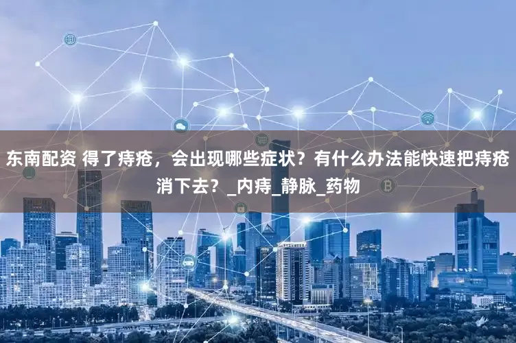 东南配资 得了痔疮，会出现哪些症状？有什么办法能快速把痔疮消下去？_内痔_静脉_药物