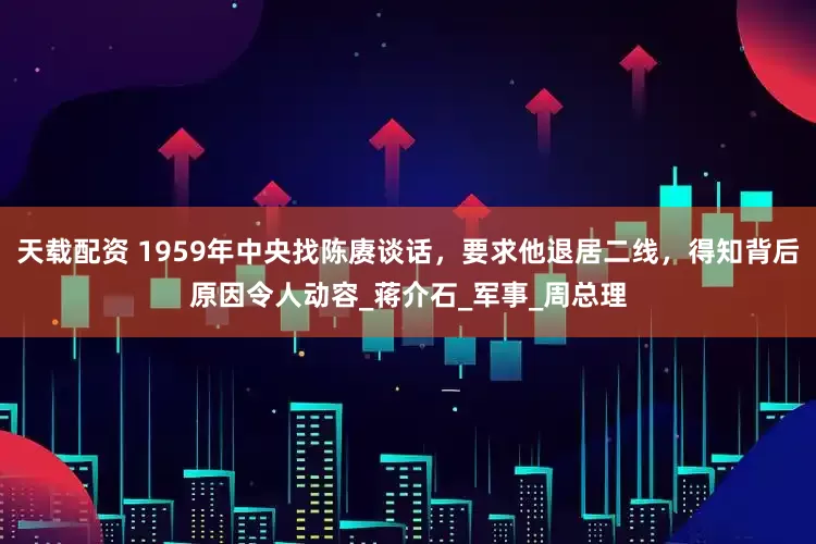 天载配资 1959年中央找陈赓谈话，要求他退居二线，得知背后原因令人动容_蒋介石_军事_周总理
