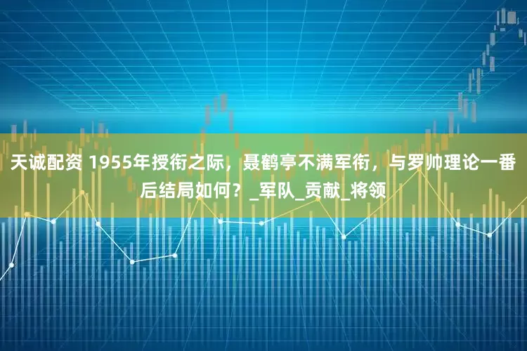 天诚配资 1955年授衔之际，聂鹤亭不满军衔，与罗帅理论一番后结局如何？_军队_贡献_将领