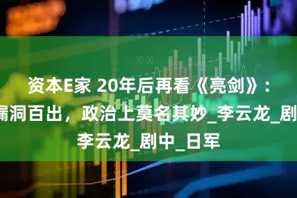 资本E家 20年后再看《亮剑》：军事上漏洞百出，政治上莫名其妙_李云龙_剧中_日军