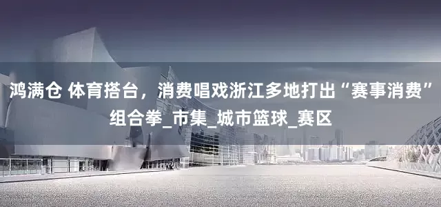 鸿满仓 体育搭台，消费唱戏浙江多地打出“赛事消费”组合拳_市集_城市篮球_赛区