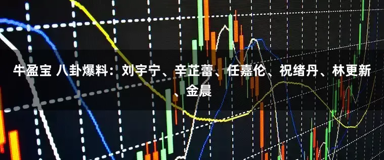 牛盈宝 八卦爆料：刘宇宁、辛芷蕾、任嘉伦、祝绪丹、林更新、金晨