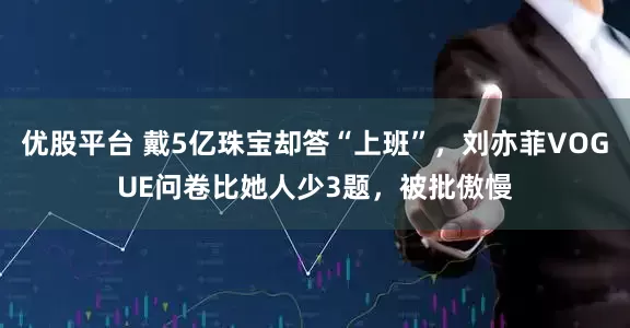 优股平台 戴5亿珠宝却答“上班”，刘亦菲VOGUE问卷比她人少3题，被批傲慢