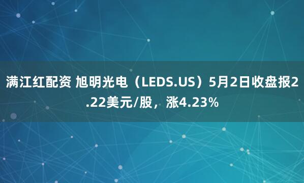 满江红配资 旭明光电（LEDS.US）5月2日收盘报2.22美元/股，涨4.23%