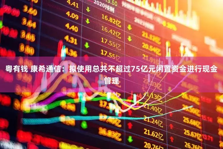 粤有钱 康希通信：拟使用总共不超过75亿元闲置资金进行现金管理