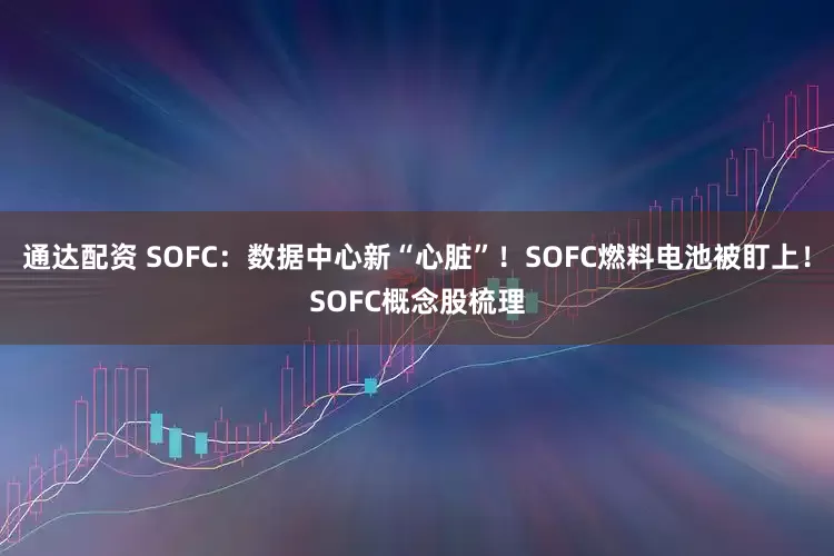 通达配资 SOFC：数据中心新“心脏”！SOFC燃料电池被盯上！SOFC概念股梳理