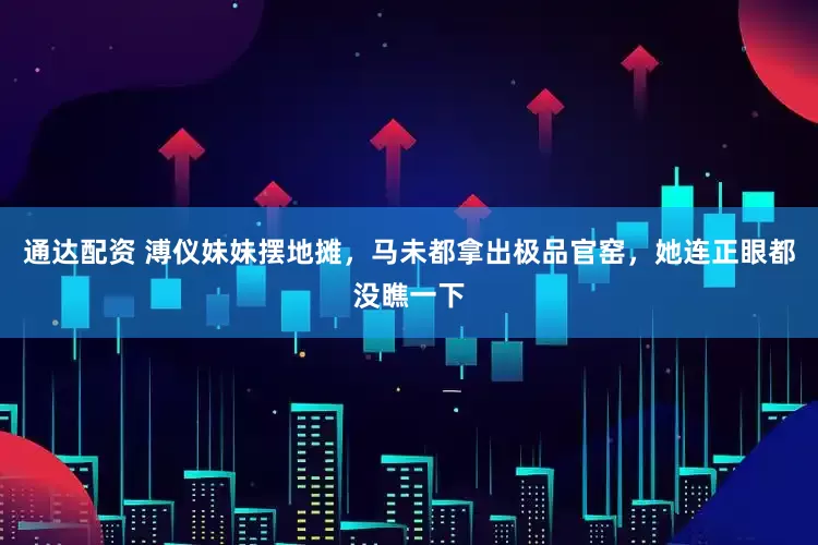 通达配资 溥仪妹妹摆地摊，马未都拿出极品官窑，她连正眼都没瞧一下